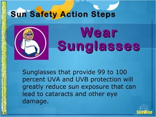 SunWiseSunWise
JA
6-8
Sun Safety Action Steps
WearWear
SunglassesSunglasses
21
Introduction
Sunglasses that provide 99 to 100
percent UVA and UVB protection will
greatly reduce sun exposure that can
lead to cataracts and other eye
damage.
 