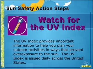 SunWiseSunWise
JA
6-8
Sun Safety Action Steps
Watch forWatch for
the UV Indexthe UV Index
23
Introduction
The UV Index provides important
information to help you plan your
outdoor activities in ways that prevent
overexposure to the sun. The UV
Index is issued daily across the United
States.
 