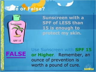SunWiseSunWise
JA
6-8
True or False?30
Introduction
Use Sunscreen with SPF 15
or Higher. Remember, an
ounce of prevention is
worth a pound of cure.
FALSE
Sunscreen with a
SPF of LESS than
15 is enough to
protect my skin.
SPF 15
Sunscreen
 
