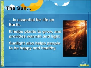 SunWiseSunWise
JA
6-8
The Sun…
……is essential for life onis essential for life on
Earth.Earth.
It helps plants to grow, andIt helps plants to grow, and
provides warmth and light.provides warmth and light.
Sunlight also helps peopleSunlight also helps people
to be happy and healthy.to be happy and healthy.
6
Introduction
 