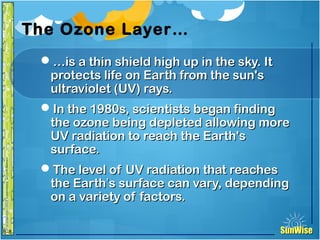 SunWiseSunWise
JA
6-8
The Ozone Layer…
……is a thin shield high up in the sky. Itis a thin shield high up in the sky. It
protects life on Earth from the sun'sprotects life on Earth from the sun's
ultraviolet (UV) rays.ultraviolet (UV) rays.
In the 1980s, scientists began findingIn the 1980s, scientists began finding
the ozone being depleted allowing morethe ozone being depleted allowing more
UV radiation to reach the Earth'sUV radiation to reach the Earth's
surface.surface.
The level of UV radiation that reachesThe level of UV radiation that reaches
the Earththe Earth’’s surface can vary, dependings surface can vary, depending
on a variety of factors.on a variety of factors.
9
Introduction
 