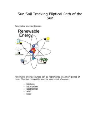Sun Sail Tracking Eliptical Path of the
                   Sun

Renewable energy Sources




Renewable energy sources can be replenished in a short period of
time. The five renewable sources used most often are:

        o   biomass
        o   hydropower
        o   geothermal
        o   wind
        o   solar
 