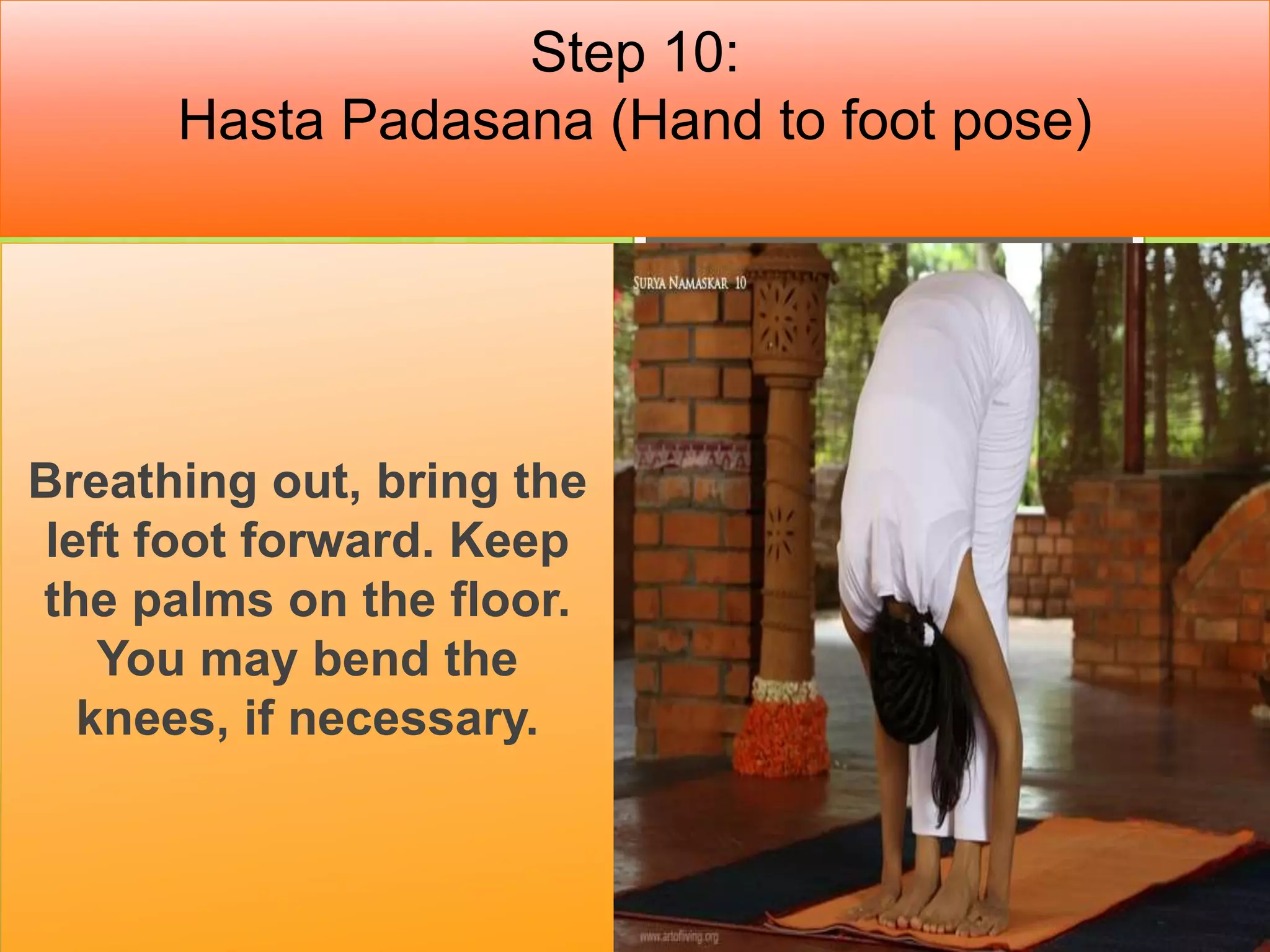 Step 10:
Hasta Padasana (Hand to foot pose)
Breathing out, bring the
left foot forward. Keep
the palms on the floor.
You may bend the
knees, if necessary.
 