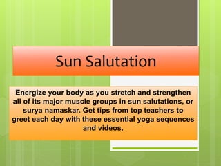 Sun Salutation
Energize your body as you stretch and strengthen
all of its major muscle groups in sun salutations, or
surya namaskar. Get tips from top teachers to
greet each day with these essential yoga sequences
and videos.
 