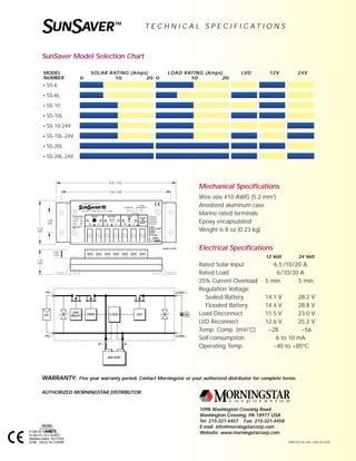 WARRANTY: Five year warranty period. Contact Morningstar or your authorized distributor for complete terms.
1098 Washington Crossing Road
Washington Crossing, PA 18977 USA
Tel: 215-321-4457 Fax: 215-321-4458
E-mail: info@morningstarcorp.com
Website: www.morningstarcorp.com
PRINTED IN USA 204E-R1-2/00
AUTHORIZED MORNINGSTAR DISTRIBUTOR:
SUNSAVERTM
T E C H N I C A L S P E C I F I C A T I O N S
WARRANTY: Five year warranty period. Contact Morningstar or your authorized distributor for complete terms.
1098 Washington Crossing Road
Washington Crossing, PA 18977 USA
Tel: 215-321-4457 Fax: 215-321-4458
E-mail: info@morningstarcorp.com
Website: www.morningstarcorp.com
PRINTED IN USA 204E-R2-4/00
AUTHORIZED MORNINGSTAR DISTRIBUTOR:
SUNSAVERTM
T E C H N I C A L S P E C I F I C A T I O N S
Mechanical Specifications
Wire size #10 AWG (5.2 mm2
)
Anodized aluminum case
Marine rated terminals
Epoxy encapsulated
Weight is 8 oz (0.23 kg)
Electrical Specifications
12 Volt 24 Volt
Rated Solar Input 6.5 /10/20 A
Rated Load 6/10/20 A
25% Current Overload 5 min. 5 min.
Regulation Voltage:
Sealed Battery 14.1 V 28.2 V
Flooded Battery 14.4 V 28.8 V
Load Disconnect 11.5 V 23.0 V
LVD Reconnect 12.6 V 25.2 V
Temp. Comp. (mV/˚C) –28 –56
Self-consumption 6 to 10 mA
Operating Temp. –40 to +85ºC
SunSaver Model Selection Chart
MODEL
NUMBER
• SS-6
• SS-6L
• SS-10
• SS-10L
• SS-10-24V
• SS-10L-24V
• SS-20L
• SS-20L-24V
SOLAR RATING (Amps) LOAD RATING (Amps) LVD 12V 24V
0 10 20 0 10 20
BATTERYBATTERYBATTERY
PV
PV +
PV –
DAY
NIGHT PWM LOGIC LVD
LOAD +
LOAD –
B + B –
+ –
BATTERYSOLAR LOAD
+ – + –
{
LOAD
DISCONNECT
Remove
Jumper
Wire for
Flooded
Battery
TEMP. SENSE
SEALED
OR
FLOODED
SELECT
0.50
(13)
1.32
(34)
2.18
(55)
1.00
(25)
6.00 (152)
5.50 (140)
inches (mm)
12 V4 3 2 1 6 5
S O L A R C O N T R O L L E R SS-10L
Nominal Rating
12 Volts dc
Solar In 10A
Load 10A
M O R N I N G S T A R
See Operator’s
Manual
E112204
UL 1604
CSA22.2 No.213-M1987
Cl I, Div 2,
GP ABCD
Haz. Loc.
Voc=13.5Vdc
CHARGING
E112204
For Use In Cl I, Div 2, GpABCD
Hazardous Locations Voc=13.5Vdc
UL1604 CSA22.2 No. 213-M1987
 