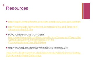 +
Resources
 http://health.howstuffworks.com/skin-care/beauty/sun-care/spf.htm
 http://healthguide.howstuffworks.com/melanoma-and-other-skin-
cancers-in-depth5.htm
 FDA, “Understanding Sunscreen.”
http://www.fda.gov/Drugs/ResourcesForYou/Consumers/BuyingUsi
ngMedicineSafely/UnderstandingOver-the-
CounterMedicines/ucm258468.htm
 http://www.aap.org/advocacy/releases/summertips.cfm
http://www.healthychildren.org/English/news/Pages/Summer-Safety-
Tips-Sun-and-Water-Safety.aspx
 