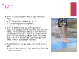 +
SPF
 SPF = sun protection factor against UVB
rays
 UVB rays burn and cause cancer
 UVA damages skin long-term
 SPF is determined by testing 20 sun-
sensitive people and measuring the amount
of UV rays (in time) it takes to turn skin red
without sunscreen. Then it is repeated with
sunscreen and the average burn time with
sunscreen is divided by the average burn
time without sunscreen number.
 Calculate how long a sunscreen will protect
you:
 Mins to burn without X SPF number = max sun
exposure time.
 