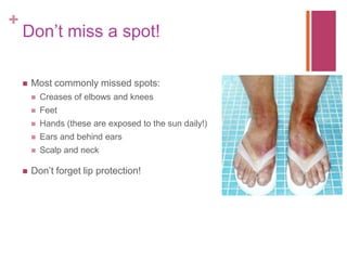 +
Don’t miss a spot!
 Most commonly missed spots:
 Creases of elbows and knees
 Feet
 Hands (these are exposed to the sun daily!)
 Ears and behind ears
 Scalp and neck
 Don’t forget lip protection!
 