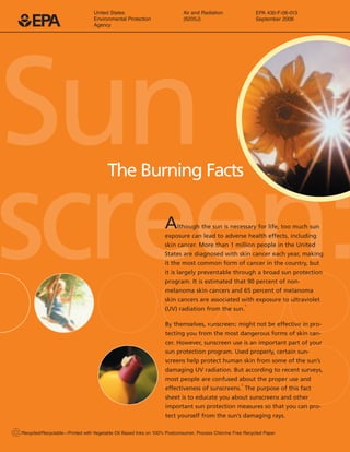 1EPA
United States Air and Radiation EPA 430-F-06-013
Environmental Protection (6205J) September 2006
Agency
SunThe Burning Facts

screen:
By themselves, sunscreens might not be effective in pro­
tecting you from the most dangerous forms of skin can-
sun protection program. Used properly, certain sun­
screens help protect human skin from some of the sun’s
damaging UV radiation. But according to recent surveys,
most people are confused about the proper use and
effectiveness of sunscreens.
2
The purpose of this fact
sheet is to educate you about sunscreens and other
important sun protection measures so that you can pro­
cer. However, sunscreen use is an important part of your
tect yourself from the sun’s damaging rays.
2Recycled/Recyclable—Printed with Vegetable Oil Based Inks on 100% Postconsumer, Process Chlorine Free Recycled Paper
Although the sun is necessary for life, too much sun
exposure can lead to adverse health effects, including
skin cancer. More than 1 million people in the United
States are diagnosed with skin cancer each year, making
it the most common form of cancer in the country, but
it is largely preventable through a broad sun protection
program. It is estimated that 90 percent of non-
melanoma skin cancers and 65 percent of melanoma
skin cancers are associated with exposure to ultraviolet
(UV) radiation from the sun.
1
 