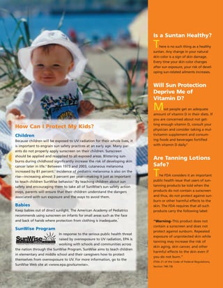 How Can I Protect My Kids?
Children
Because children will be exposed to UV radiation for their whole lives, it
is important to engrain sun safety practices at an early age. Many par­
ents do not properly apply sunscreen on their children. Sunscreen
should be applied and reapplied to all exposed areas. Blistering sun­
burns during childhood significantly increase the risk of developing skin
cancer later in life.4
Between 1973 and 2003, cutaneous melanoma
increased by 81 percent.5
Incidence of pediatric melanoma is also on the
rise—increasing almost 3 percent per year—making it just as important
to teach children SunWise behavior.6
By teaching children about sun
safety and encouraging them to take all of SunWise’s sun safety action
steps, parents will ensure that their children understand the dangers
associated with sun exposure and the ways to avoid them.
Babies
Keep babies out of direct sunlight. The American Academy of Pediatrics
recommends using sunscreen on infants for small areas such as the face
7
and back of hands where protection from clothing is inadequate.
SunWise Program
In response to the serious public health threat
raised by overexposure to UV radiation, EPA is
A Partnership Program of the U.S. Environmental Protection Agency working with schools and communities across
the nation through the SunWise Program. SunWise aims to teach children
in elementary and middle school and their caregivers how to protect
themselves from overexposure to UV. For more information, go to the
SunWise Web site at <www.epa.gov/sunwise>.
Is a Suntan Healthy?
There is no such thing as a healthy
suntan. Any change in your natural
skin color is a sign of skin damage.
Every time your skin color changes
after sun exposure, your risk of devel­
oping sun-related ailments increases.
Will Sun Protection
Deprive Me of
Vitamin D?
Most people get an adequate
amount of vitamin D in their diets. If
you are concerned about not get­
ting enough vitamin D, consult your
physician and consider taking a mul­
tivitamin supplement and consum­
ing foods and beverages fortified
with vitamin D daily.8
Are Tanning Lotions
Safe?
The FDA considers it an important
public health issue that users of sun-
tanning products be told when the
products do not contain a sunscreen
and thus, do not protect against sun­
burn or other harmful effects to the
skin. The FDA requires that all such
products carry the following label:
“Warning–This product does not
contain a sunscreen and does not
protect against sunburn. Repeated
exposure of unprotected skin while
tanning may increase the risk of
skin aging, skin cancer, and other
harmful effects to the skin even if
you do not burn.”
(Title 21 of the Code of Federal Regulations,
Section 740.19)
 