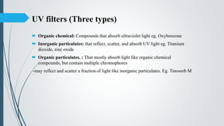 UV filters (Three types)
 Organic chemical: Compounds that absorb ultraviolet light eg. Oxybenzone
 Inorganic particulates: that reflect, scatter, and absorb UV light eg. Titanium
dioxide, zinc oxide
 Organic particulates. : That mostly absorb light like organic chemical
compounds, but contain multiple chromophores
-may reflect and scatter a fraction of light like inorganic particulates. Eg. Tinosorb M
 