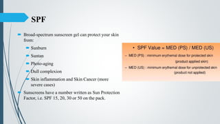 SPF
 Broad-spectrum sunscreen gel can protect your skin
from:
 Sunburn
 Suntan
 Photo-aging
 Dull complexion
 Skin inflammation and Skin Cancer (more
severe cases)
 Sunscreens have a number written as Sun Protection
Factor, i.e. SPF 15, 20, 30 or 50 on the pack.
 