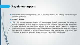 Regulatory aspects
 Sunscreens are evaluated generally one of following method and labeling conditions as per
countries guidelines.
 US-FDA Method
 The FDA proposal measures in-vitro UV transmittance through a sunscreen film using the
critical wavelength method. Sunscreen products offering primarily UVB protection would have
a critical wavelength less than 320nm, whereas those providing both UVB and UVA protection
would have critical wavelengths between 320 and 400nm. FDA requires that sunscreen products
have a critical wavelength of at least 370nm (the mean value must be equal to or greater than
370nm) to be labeled as providing “broad spectrum” UVA and UVB protection.
 