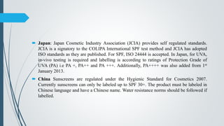  Japan: Japan Cosmetic Industry Association (JCIA) provides self regulated standards.
JCIA is a signatory to the COLIPA International SPF test method and JCIA has adopted
ISO standards as they are published. For SPF, ISO 24444 is accepted. In Japan, for UVA,
in-vivo testing is required and labelling is according to ratings of Protection Grade of
UVA (PA) i.e PA +, PA++ and PA +++. Additionally, PA++++ was also added from 1st
January 2013.
 China Sunscreens are regulated under the Hygienic Standard for Cosmetics 2007.
Currently sunscreens can only be labeled up to SPF 30+. The product must be labeled in
Chinese language and have a Chinese name. Water resistance norms should be followed if
labelled.
 
