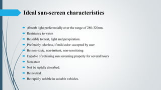 Ideal sun-screen characteristics
 Absorb light preferentially over the range of 280-320nm.
 Resistance to water
 Be stable to heat, light and perspiration.
 Preferably odorless, if mild odor: accepted by user
 Be non-toxic, non-irritant, non-sensitizing
 Capable of retaining sun screening property for several hours
 Non-stain
 Not be rapidly absorbed.
 Be neutral
 Be rapidly soluble in suitable vehicles.
 