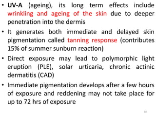 • UV-A (ageing), its long term effects include
wrinkling and ageing of the skin due to deeper
penetration into the dermis
• It generates both immediate and delayed skin
pigmentation called tanning response (contributes
15% of summer sunburn reaction)
• Direct exposure may lead to polymorphic light
eruption (PLE), solar urticaria, chronic actinic
dermatitis (CAD)
• Immediate pigmentation develops after a few hours
of exposure and reddening may not take place for
up to 72 hrs of exposure
10
 