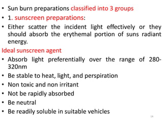 • Sun burn preparations classified into 3 groups
• 1. sunscreen preparations:
• Either scatter the incident light effectively or they
should absorb the erythemal portion of suns radiant
energy.
Ideal sunscreen agent
• Absorb light preferentially over the range of 280-
320nm
• Be stable to heat, light, and perspiration
• Non toxic and non irritant
• Not be rapidly absorbed
• Be neutral
• Be readily soluble in suitable vehicles
14
 