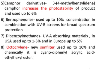 5)Camphor derivatives- 3-(4-methylbenzylidene)
camphor increases the photostability of product
and used up to 6%
6) Benzophenones- used up to 10% concentration in
combination with UV-B screens for broad spectrum
protection
7) Dibenzoylmethanes- UV-A absorbing materials , in
USA used up to 1-3% and in Europe up to 5%
8) Octocrylene- new sunfilter used up to 10% and
chemically it is cyano-diphenyl acrylic acid-
ethylhexyl ester.
17
 