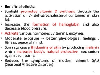 • Beneficial effects:
• Sunlight promotes vitamin D synthesis through the
activation of 7- dehydrocholesterol contained in skin
fat.
• Increases the formation of hemoglobin and also
decrease blood pressure.
• Activate various hormones , vitamins, enzymes
• Moderate exposure -- better physiological feelings ,
fitness, peace of mind.
• Sun rays cause thickening of skin by producing melanin
which increases body's natural protective mechanism
against sun burns.
• Reduces the symptoms of modern ailment SAD
(Seasonal Affective Disorder)
2
 
