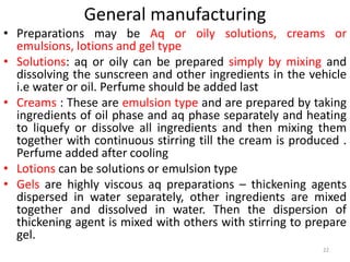 General manufacturing
• Preparations may be Aq or oily solutions, creams or
emulsions, lotions and gel type
• Solutions: aq or oily can be prepared simply by mixing and
dissolving the sunscreen and other ingredients in the vehicle
i.e water or oil. Perfume should be added last
• Creams : These are emulsion type and are prepared by taking
ingredients of oil phase and aq phase separately and heating
to liquefy or dissolve all ingredients and then mixing them
together with continuous stirring till the cream is produced .
Perfume added after cooling
• Lotions can be solutions or emulsion type
• Gels are highly viscous aq preparations – thickening agents
dispersed in water separately, other ingredients are mixed
together and dissolved in water. Then the dispersion of
thickening agent is mixed with others with stirring to prepare
gel.
22
 