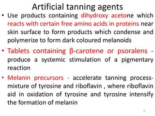 Artificial tanning agents
• Use products containing dihydroxy acetone which
reacts with certain free amino acids in proteins near
skin surface to form products which condense and
polymerize to form dark coloured melanoids
• Tablets containing β-carotene or psoralens -
produce a systemic stimulation of a pigmentary
reaction
• Melanin precursors - accelerate tanning process-
mixture of tyrosine and riboflavin , where riboflavin
aid in oxidation of tyrosine and tyrosine intensify
the formation of melanin
25
 