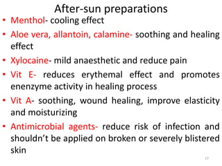 After-sun preparations
• Menthol- cooling effect
• Aloe vera, allantoin, calamine- soothing and healing
effect
• Xylocaine- mild anaesthetic and reduce pain
• Vit E- reduces erythemal effect and promotes
enenzyme activity in healing process
• Vit A- soothing, wound healing, improve elasticity
and moisturizing
• Antimicrobial agents- reduce risk of infection and
shouldn’t be applied on broken or severely blistered
skin
27
 
