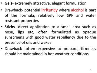 • Gels- extremely attractive, elegant formulation
• Drawback- potential irritancy where alcohol is part
of the formula, relatively low SPF and water
resistant properties
• Sticks- direct application to a small area such as
nose, lips etc, often formulated as opaque
sunscreens with good water repellency due to the
presence of oils and waxes
• Drawback- often expensive to prepare, firmness
should be maintained in hot weather conditions
29
 