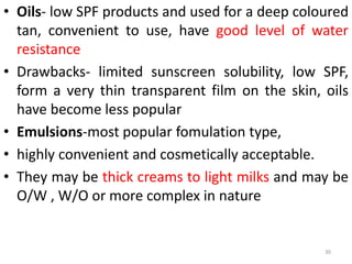 • Oils- low SPF products and used for a deep coloured
tan, convenient to use, have good level of water
resistance
• Drawbacks- limited sunscreen solubility, low SPF,
form a very thin transparent film on the skin, oils
have become less popular
• Emulsions-most popular fomulation type,
• highly convenient and cosmetically acceptable.
• They may be thick creams to light milks and may be
O/W , W/O or more complex in nature
30
 