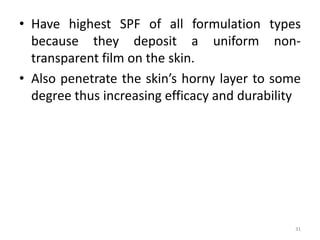 • Have highest SPF of all formulation types
because they deposit a uniform non-
transparent film on the skin.
• Also penetrate the skin’s horny layer to some
degree thus increasing efficacy and durability
31
 