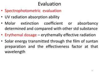 Evaluation
• Spectrophotometric evaluation
• UV radiation absorption ability
• Molar extinction coefficient or absorbancy
determined and compared with other std substance
• Erythemal dosage – erythemally effective radiation
• Solar energy transmitted through the film of suntan
preparation and the effectiveness factor at that
wavelength
32
 