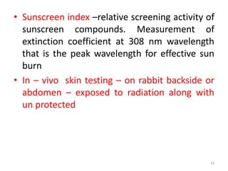 • Sunscreen index –relative screening activity of
sunscreen compounds. Measurement of
extinction coefficient at 308 nm wavelength
that is the peak wavelength for effective sun
burn
• In – vivo skin testing – on rabbit backside or
abdomen – exposed to radiation along with
un protected
33
 