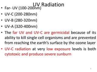UV Radiation
• Far- UV (100-200nm)
• UV-C (200-280nm)
• UV-B (280-320nm)
• UV-A (320-400nm)
• The far UV and UV-C are germicidal because of its
ability to kill single cell organisms and are prevented
from reaching the earth’s surface by the ozone layer
• UV-C radiation at very low exposure levels is both
cytotoxic and produce severe sunburn
8
 