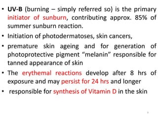 • UV-B (burning – simply referred so) is the primary
initiator of sunburn, contributing approx. 85% of
summer sunburn reaction.
• Initiation of photodermatoses, skin cancers,
• premature skin ageing and for generation of
photoprotective pigment “melanin” responsible for
tanned appearance of skin
• The erythemal reactions develop after 8 hrs of
exposure and may persist for 24 hrs and longer
• responsible for synthesis of Vitamin D in the skin
9
 