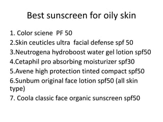 Best sunscreen for oily skin
1. Color sciene PF 50
2.Skin ceuticles ultra facial defense spf 50
3.Neutrogena hydroboost water gel lotion spf50
4.Cetaphil pro absorbing moisturizer spf30
5.Avene high protection tinted compact spf50
6.Sunbum original face lotion spf50 (all skin
type)
7. Coola classic face organic sunscreen spf50
 