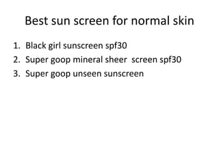 Best sun screen for normal skin
1. Black girl sunscreen spf30
2. Super goop mineral sheer screen spf30
3. Super goop unseen sunscreen
 