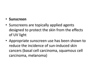 • Sunscreen
• Sunscreens are topically applied agents
designed to protect the skin from the effects
of UV light
• Appropriate sunscreen use has been shown to
reduce the incidence of sun-induced skin
cancers (basal cell carcinoma, squamous cell
carcinoma, melanoma)
 
