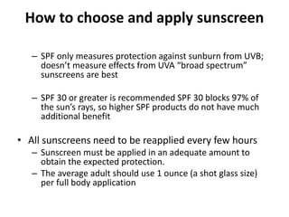How to choose and apply sunscreen
– SPF only measures protection against sunburn from UVB;
doesn’t measure effects from UVA “broad spectrum”
sunscreens are best
– SPF 30 or greater is recommended SPF 30 blocks 97% of
the sun’s rays, so higher SPF products do not have much
additional benefit
• All sunscreens need to be reapplied every few hours
– Sunscreen must be applied in an adequate amount to
obtain the expected protection.
– The average adult should use 1 ounce (a shot glass size)
per full body application
 