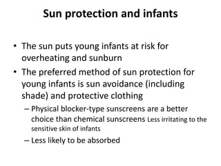 Sun protection and infants
• The sun puts young infants at risk for
overheating and sunburn
• The preferred method of sun protection for
young infants is sun avoidance (including
shade) and protective clothing
– Physical blocker-type sunscreens are a better
choice than chemical sunscreens Less irritating to the
sensitive skin of infants
– Less likely to be absorbed
 