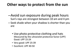 Other ways to protect from the sun
–Avoid sun exposure during peak hours
Sun’s rays are strongest between 10 am and 4 pm
– Seek shade when your shadow is shorter than you
are
• Use photo protective clothing and hats
Measured by the ultraviolet protective factor (UPF)
Good: UPF 15-24
• Very good: UPF 25-39
• Excellent: UPF 40-50
 