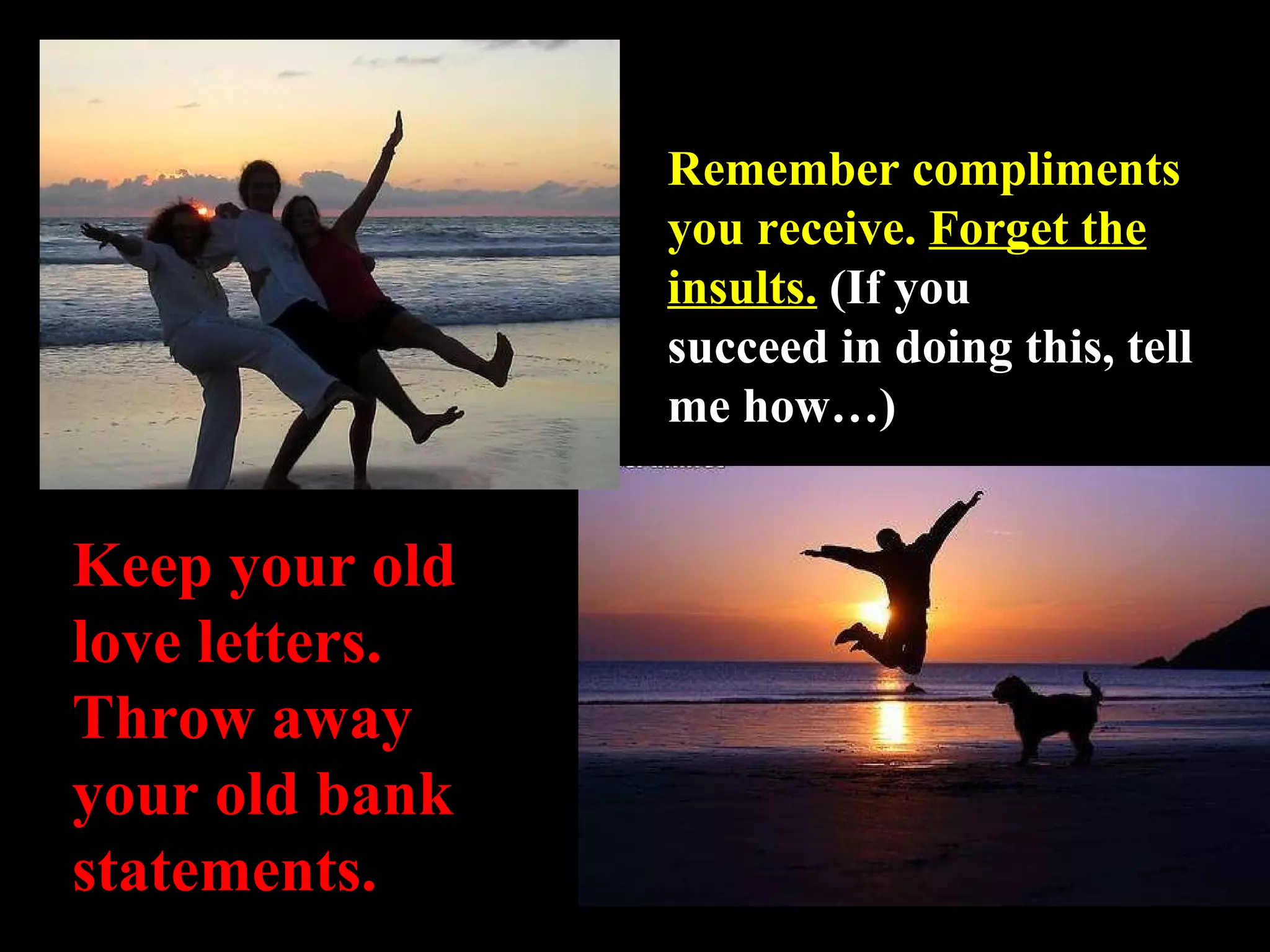 Remember compliments you receive.  Forget the insults.   (If you succeed in doing this, tell me how…) Keep your old love letters. Throw away your old bank statements. 