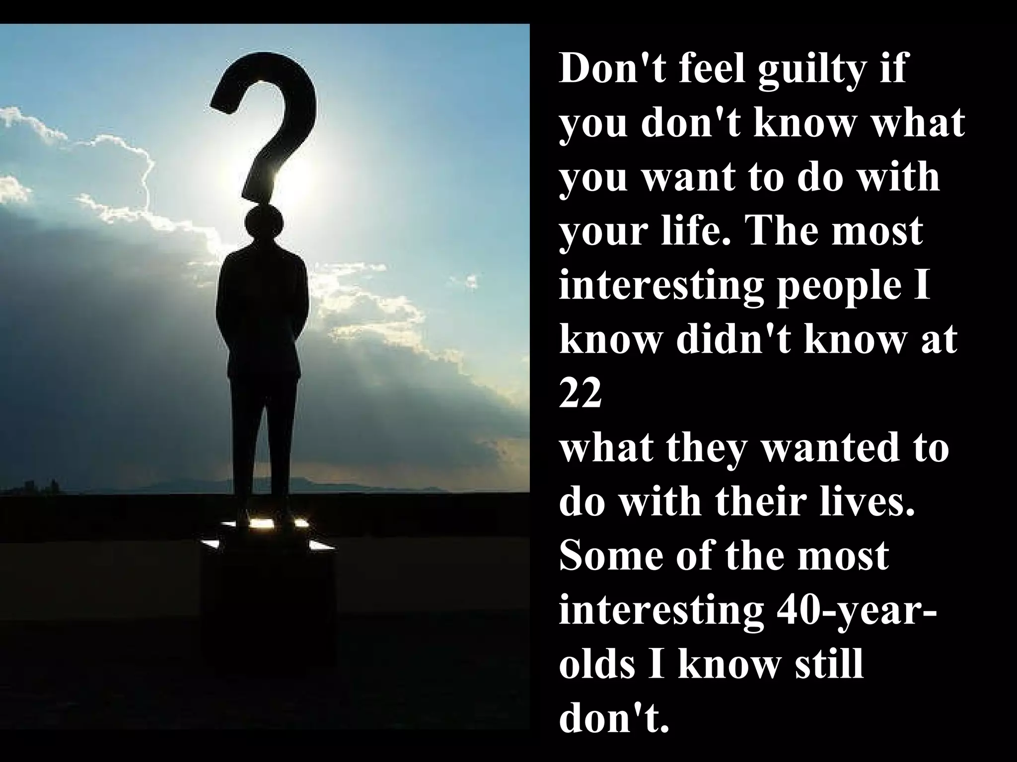 Don't feel guilty if you don't know what you want to do with your life. The most interesting people I know didn't know at 22 what they wanted to do with their lives. Some of the most interesting 40-year-olds I know still don't. 