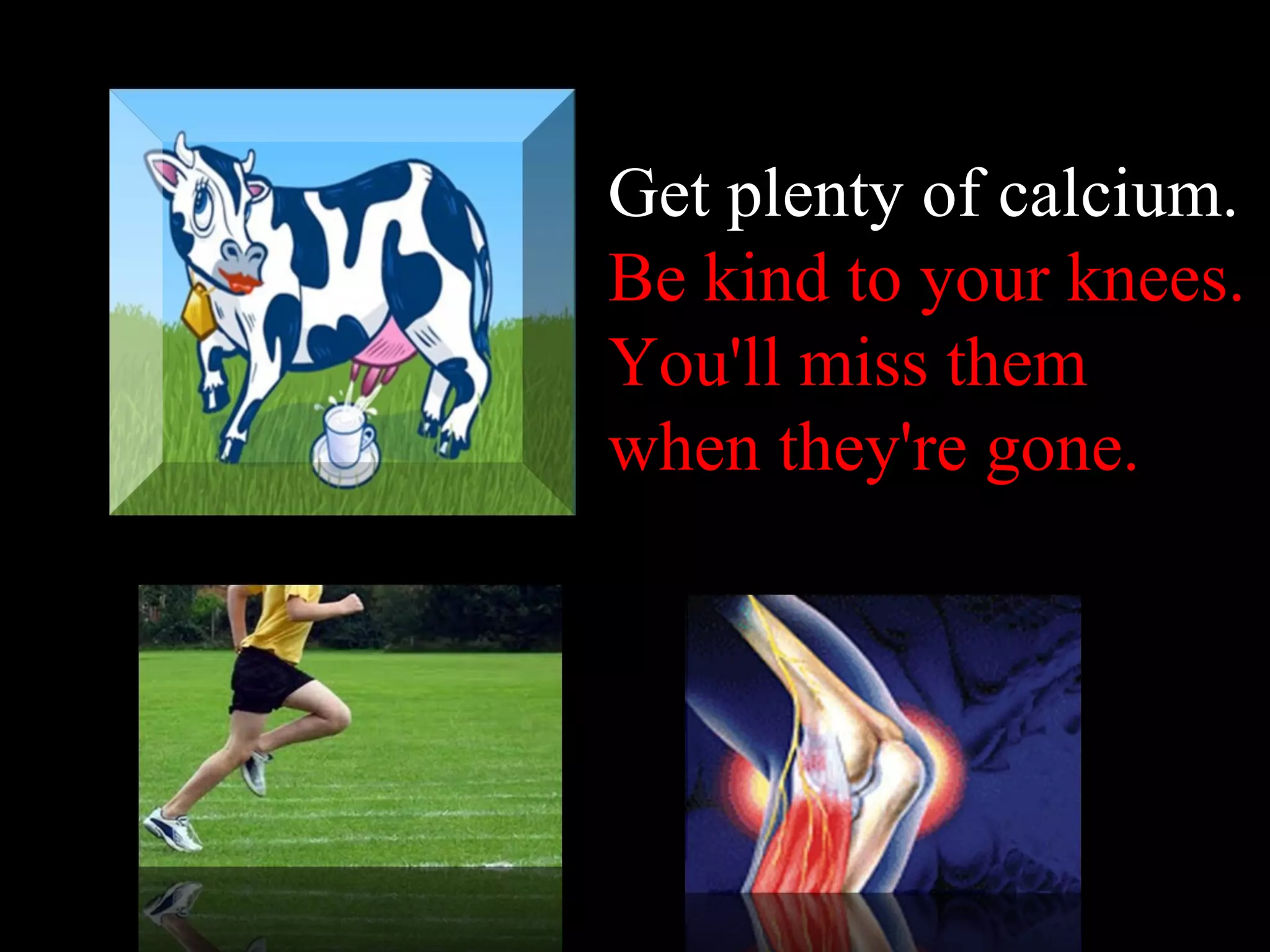 Get plenty of calcium .  Be kind to your knees. You'll miss them when they're gone . 