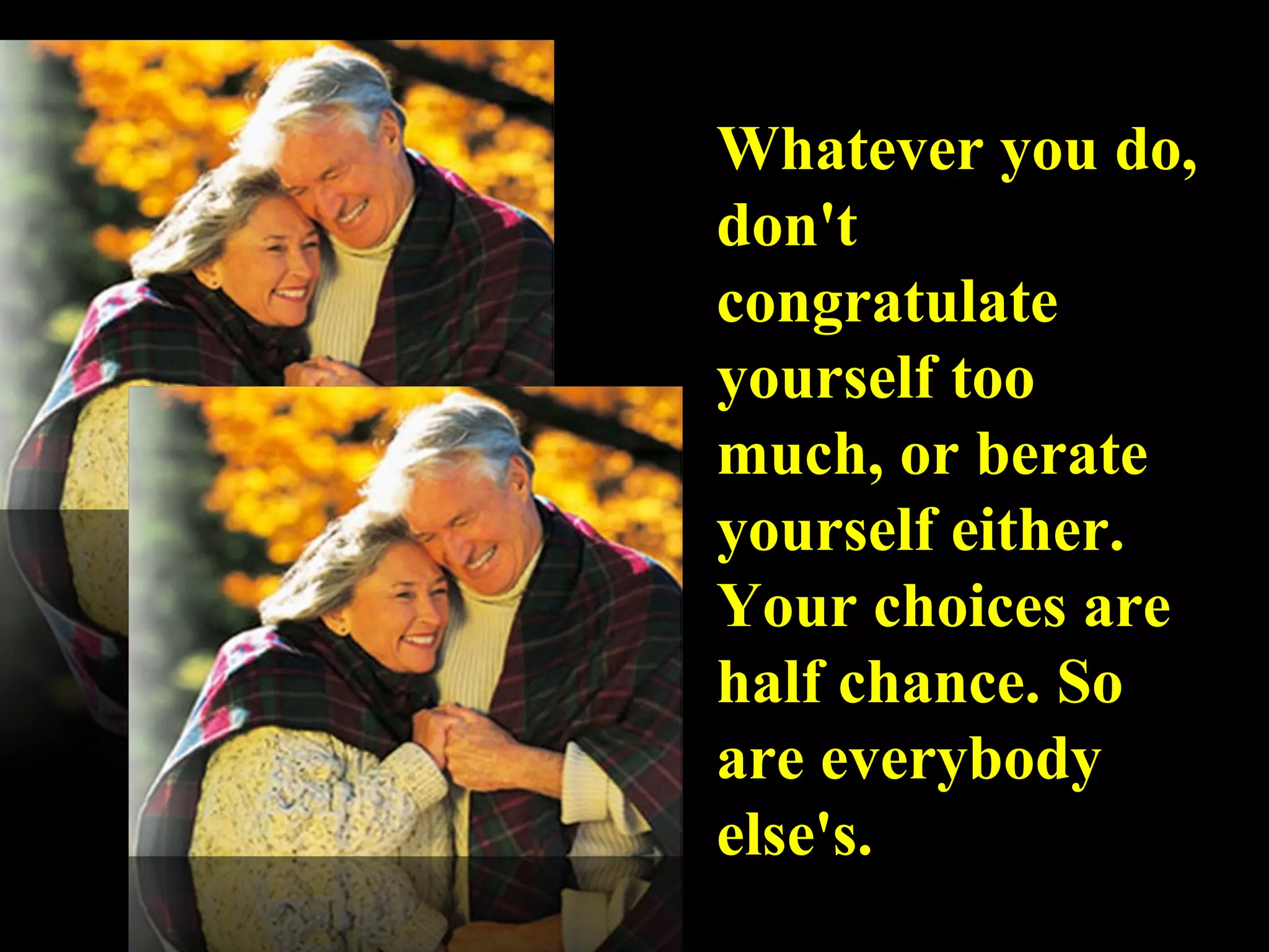 Whatever you do, don't congratulate yourself too much, or berate yourself either. Your choices are half chance. So are everybody else's. 