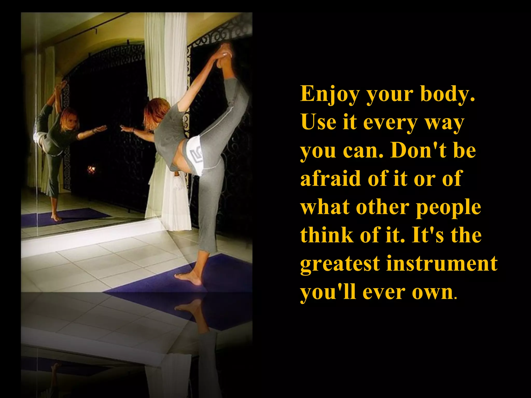 Enjoy your body. Use it every way you can. Don't be afraid of it or of what other people think of it. It's the greatest instrument you'll ever own . 