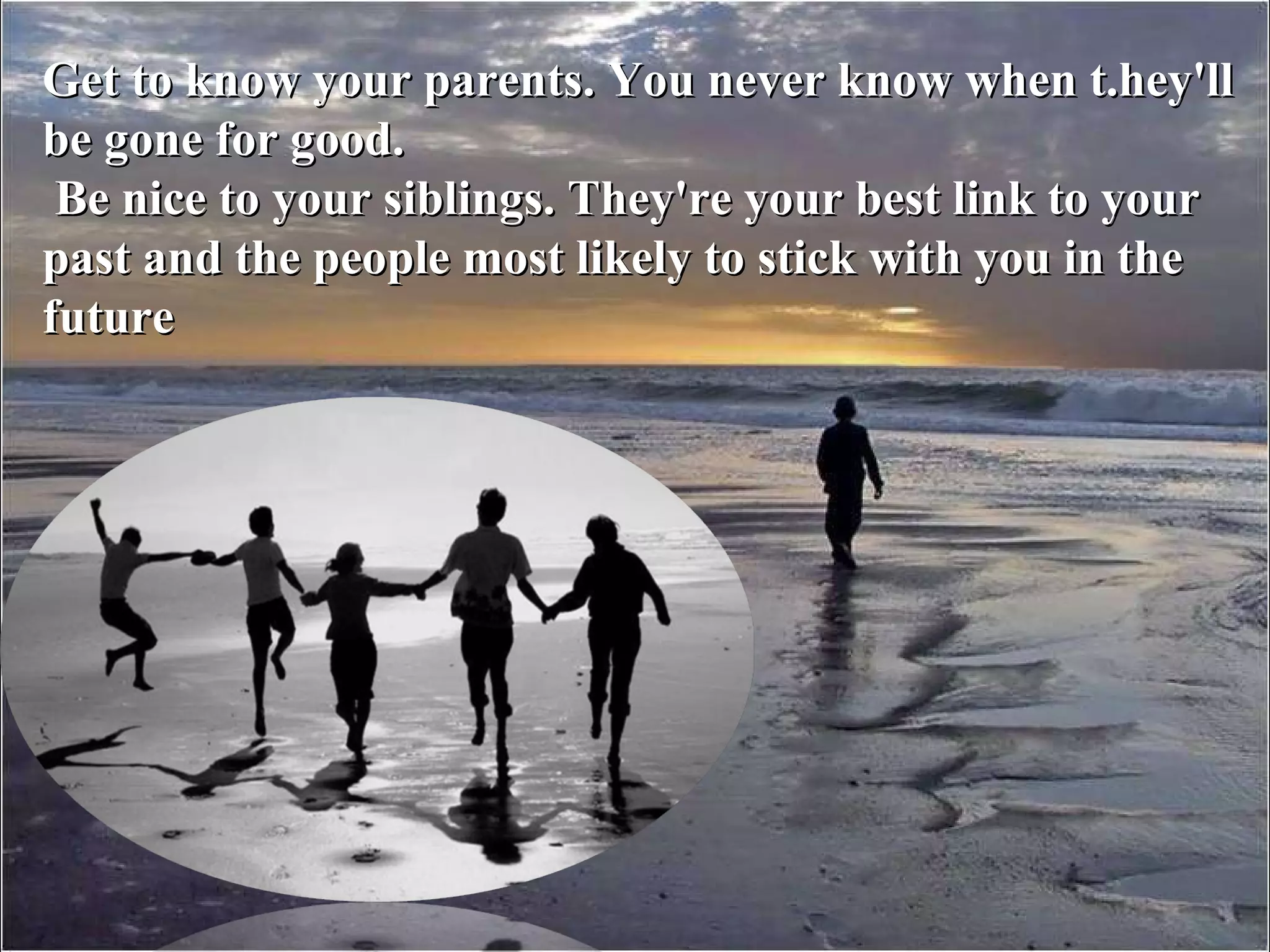 Get to know your parents. You never know when t.hey'll be gone for good. Be nice to your siblings. They're your best link to your past and the people most likely to stick with you in the future 