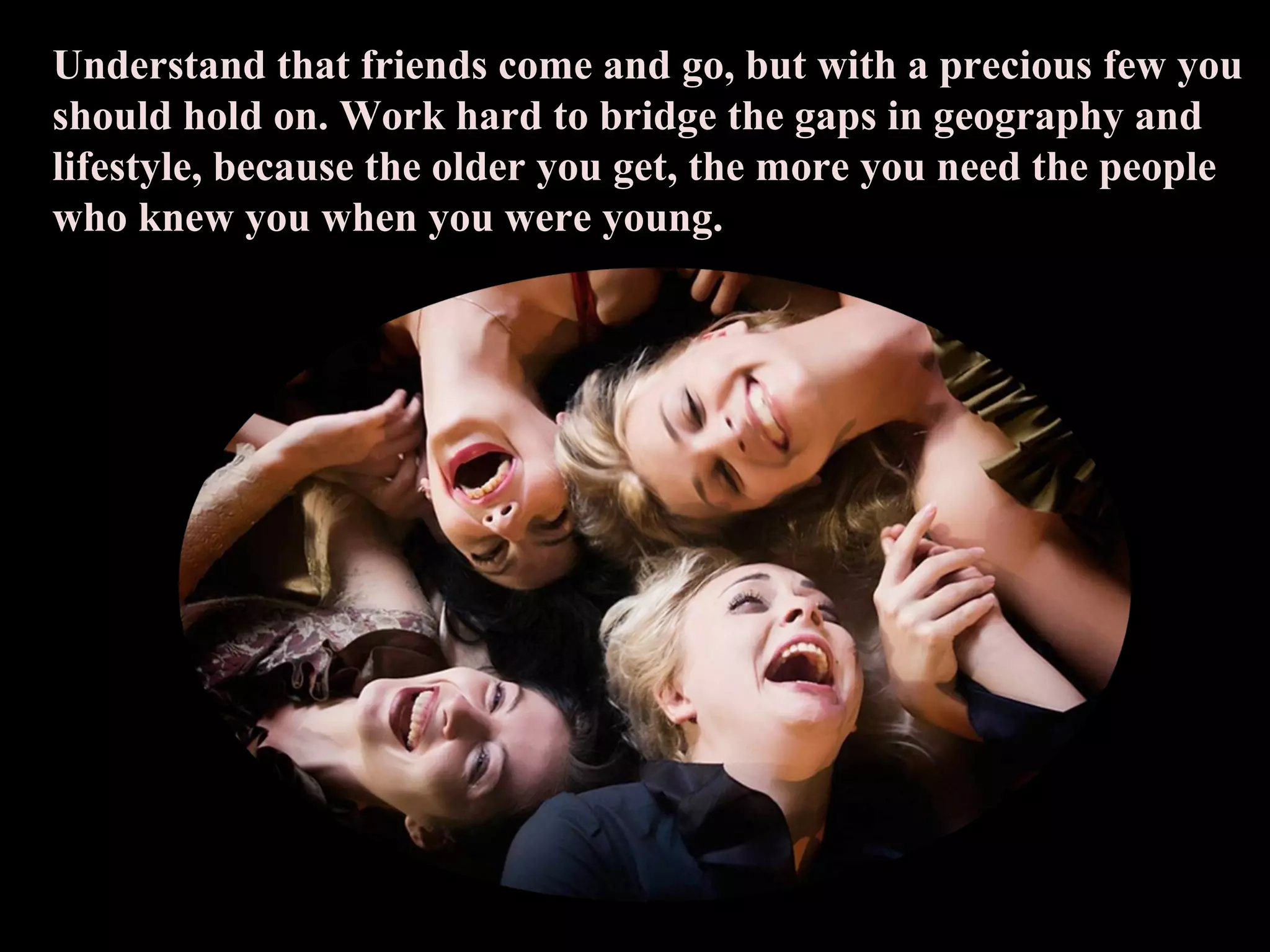 Understand that friends come and go, but with a precious few you should hold on. Work hard to bridge the gaps in geography and lifestyle, because the older you get, the more you need the people who knew you when you were young. 