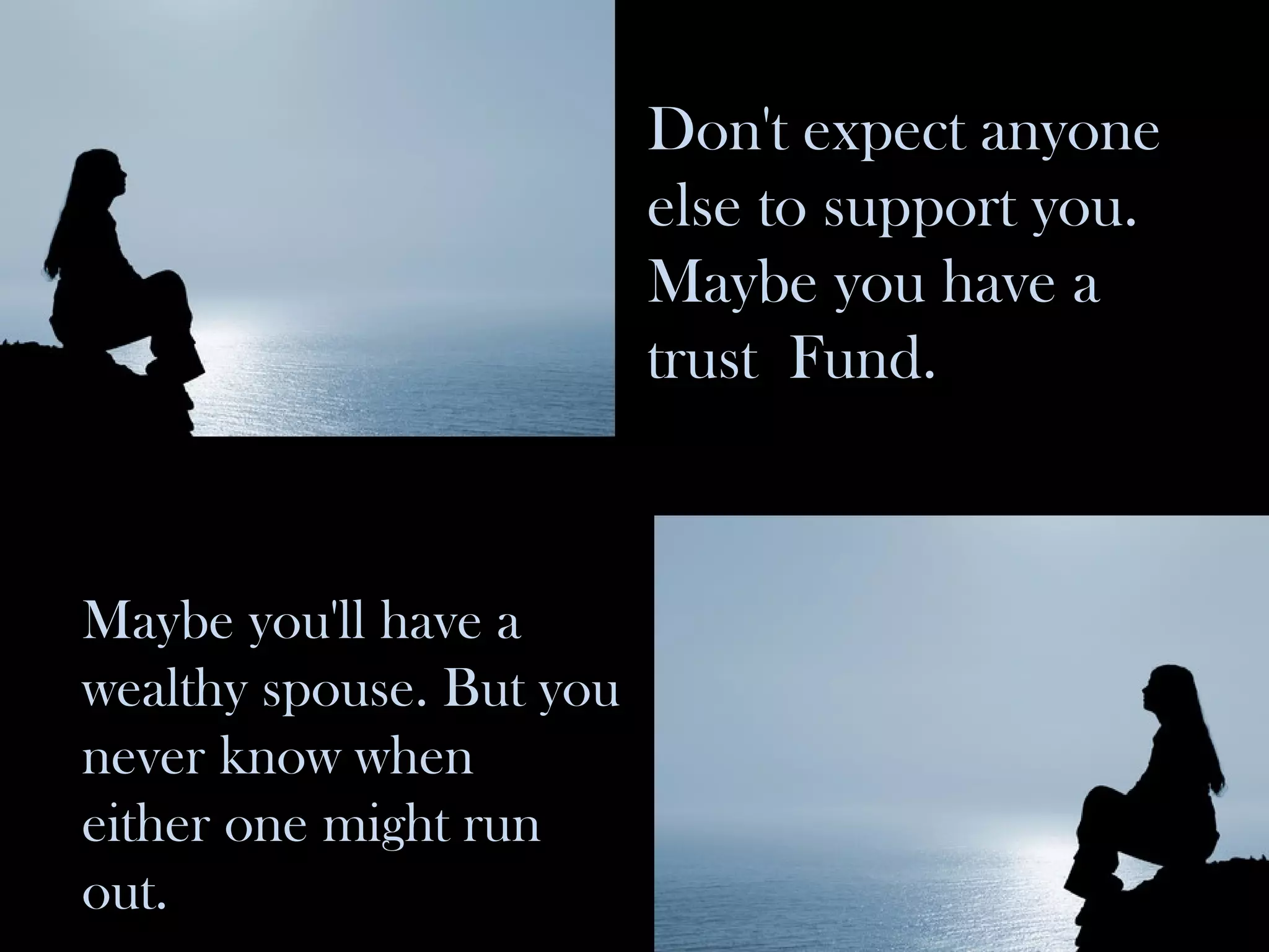 Don't expect anyone else to support you. Maybe you have a trust  Fund. Maybe you'll have a wealthy spouse. But you never know when either one might run out. 