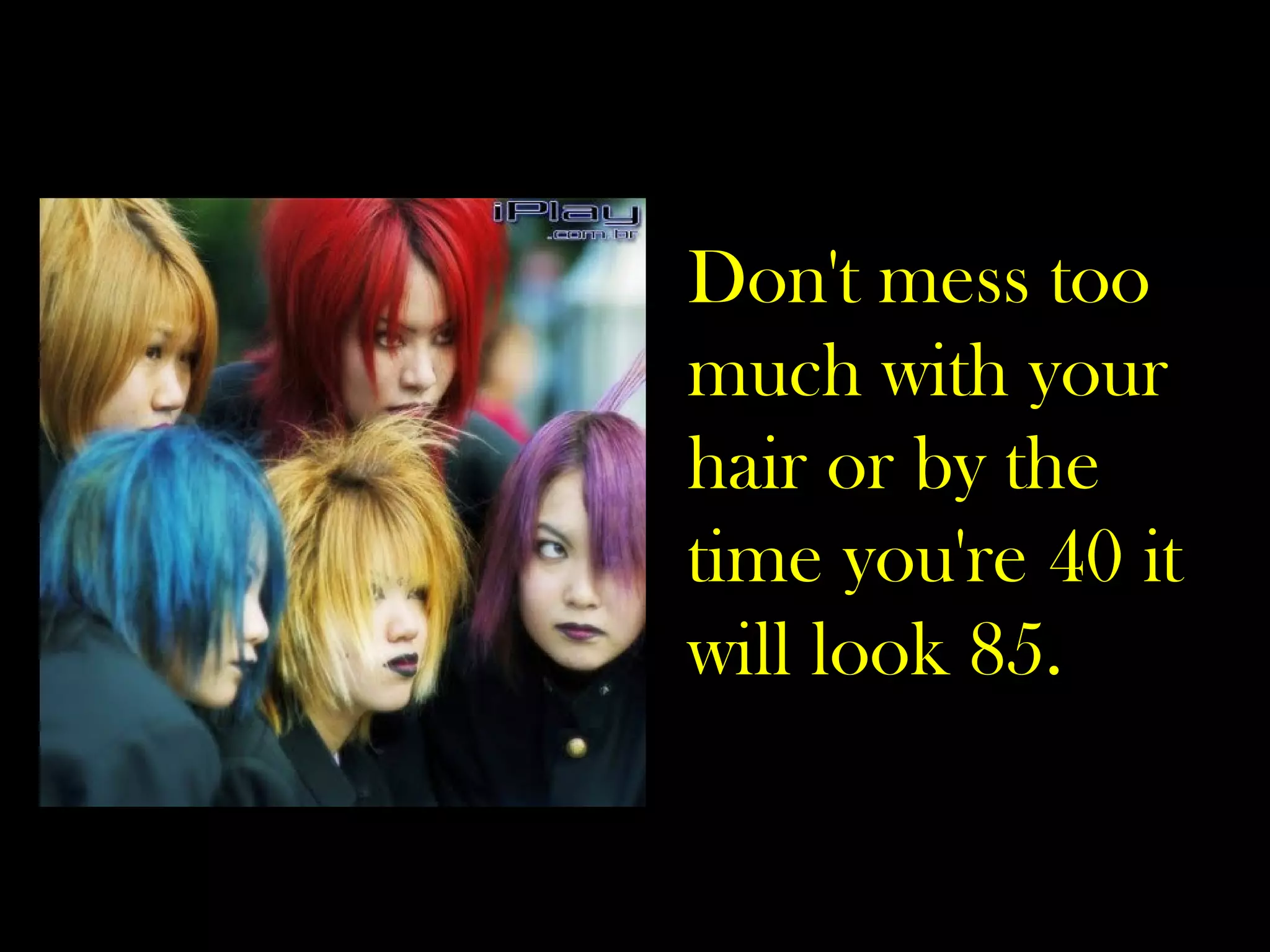 Don't mess too much with your hair or by the time you're 40 it will look 85. 