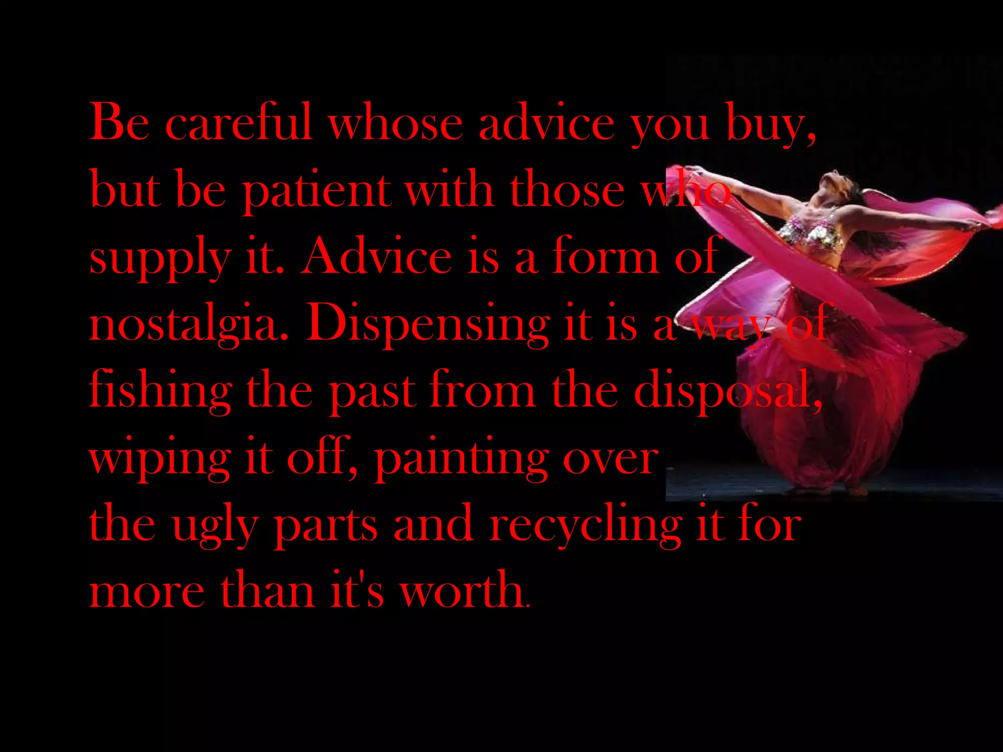 Be careful whose advice you buy, but be patient with those who supply it. Advice is a form of nostalgia. Dispensing it is a way of fishing the past from the disposal, wiping it off, painting over the ugly parts and recycling it for more than it's worth . 