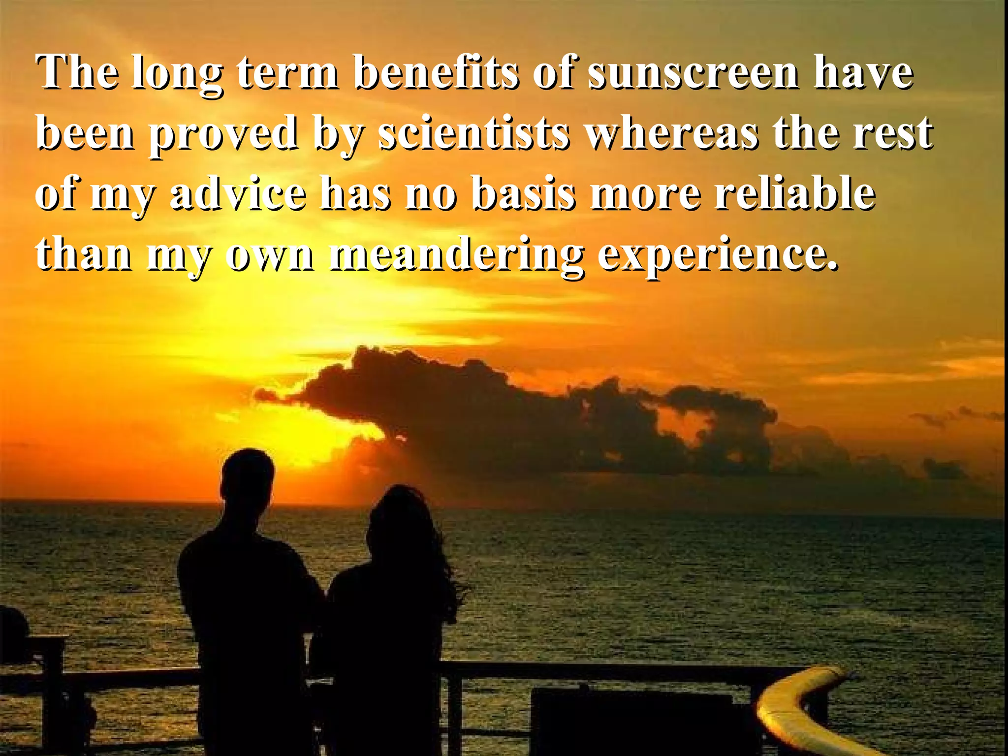 The long term benefits of sunscreen have been proved by scientists whereas the rest of my advice has no basis more reliable than my own meandering experience. 